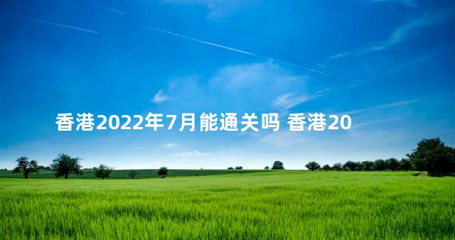 香港2022年7月能通关吗 香港2023预计可以通关吗